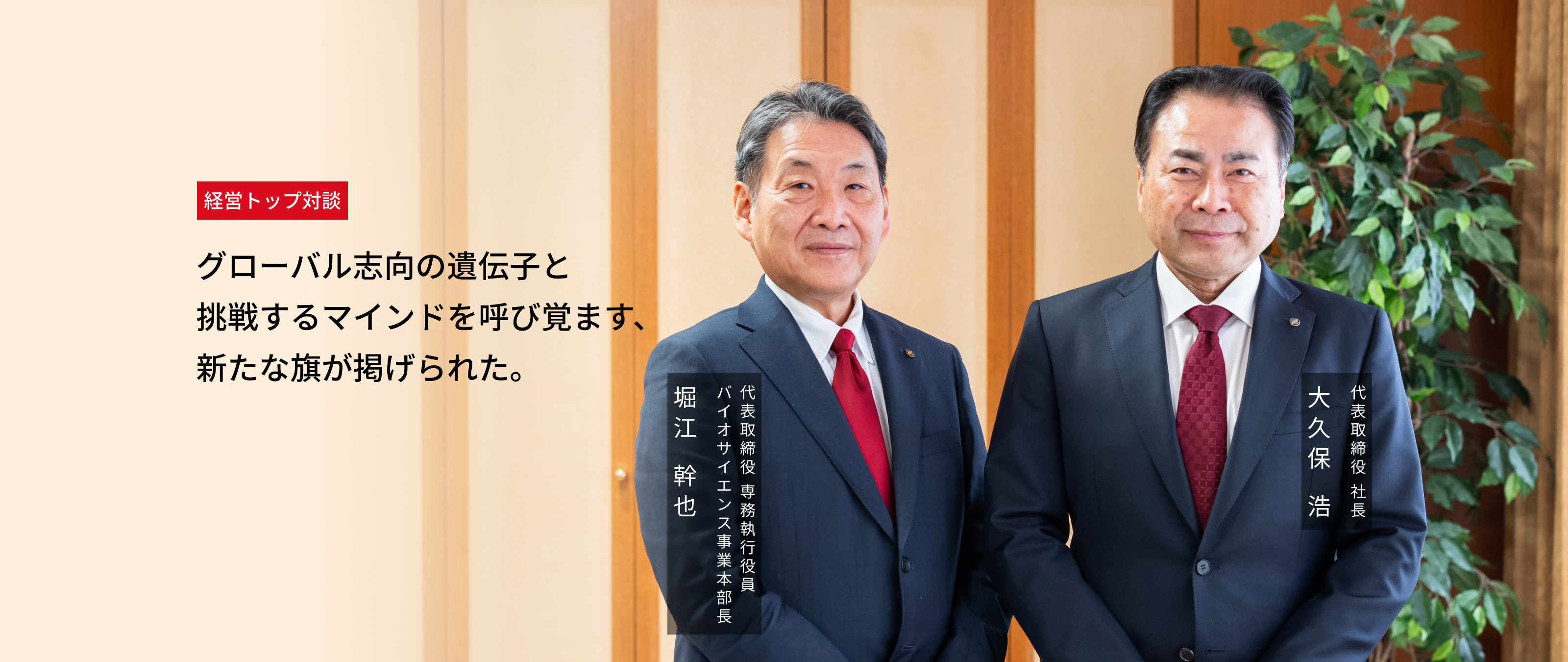 経営トップ対談：グローバル志向の遺伝子と挑戦するマインドを呼び覚ます、新たな旗が掲げられた。 代表取締役 社長 大久保 浩、代表取締役 専務執行役員 バイオサイエンス事業本部長 堀江 幹也